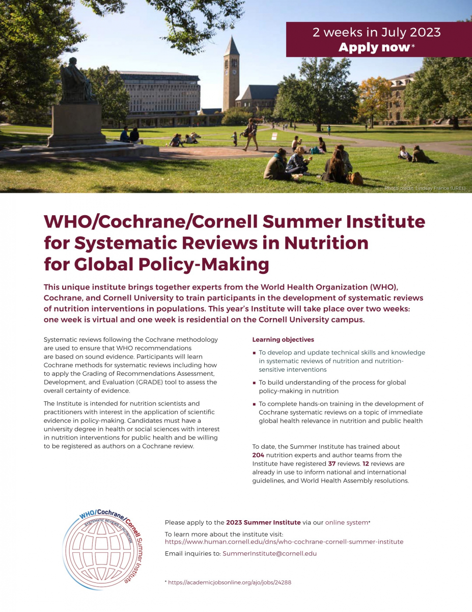 2023, Cornell University, Summer Institute Overview This unique Institute takes place in July 2023, which brings together experts from the World Health Organization (WHO), Cochrane, and Cornell University to train participants in the development of systematic reviews of nutrition interventions in populations. Participants will learn Cochrane methods, including applying the Grading of Recommendations Assessment, Development, and Evaluation (GRADE) tool to assess the overall certainty of evidence. The Institute format will be one week virtual followed by one week on the Cornell University campus.  •	Week 1 July 1 through July 7, 2023 The first week of the 2023 Summer Institute will be a virtual week, which is primarily asynchronous instruction (work at your own pace, in teams) with about 3 synchronous (live, collaborative and interactive) sessions. The synchronous sessions will be held between 10:00 am and 1:30 pm EDT. •	Week 2 July 16 through July 20, 2023 [arrival day July 15, 2023] The second week of the 2023 Summer Institute will be a residential week at Cornell University; we look forward to working with participants during the Institute!  For details, please visit the website: https://www.human.cornell.edu/dns/who-cochrane-cornell-summer-institute 